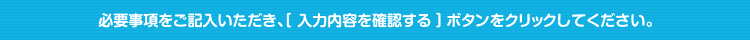 必要事項をご記入いただき、[ 入力内容を確認する ] ボタンをクリックしてください。