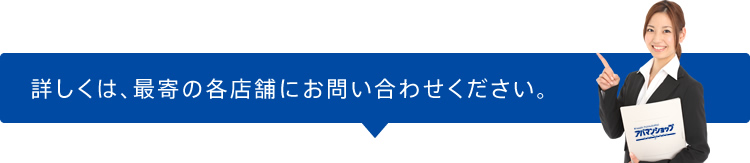 詳しくは、最寄の各店舗にお問い合わせください。