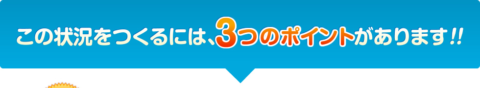 この状況をつくるには、3つのポイントがあります！！