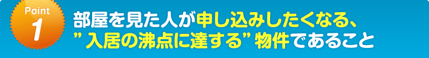 部屋を見た人が申し込みしたくなる、入居の沸点に達する物件であること