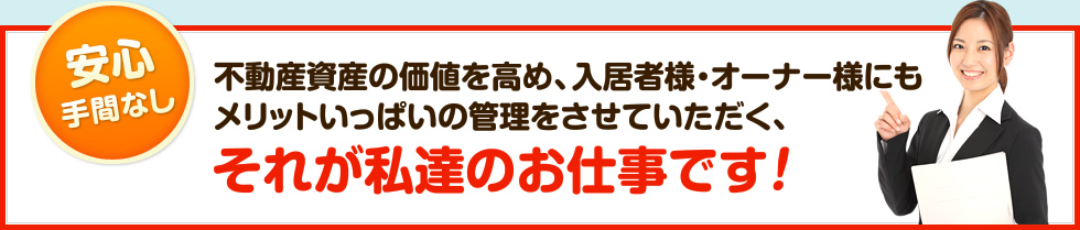 不動産資産の価値を高め、入居者様・オーナー様にもメリットいっぱいの管理をさせていただく、それが私達のお仕事です！