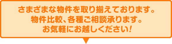 さまざまな物件を取り揃えております。物件比較、各種ご相談承ります。お気軽にお越しください！